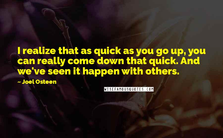 Joel Osteen Quotes: I realize that as quick as you go up, you can really come down that quick. And we've seen it happen with others.