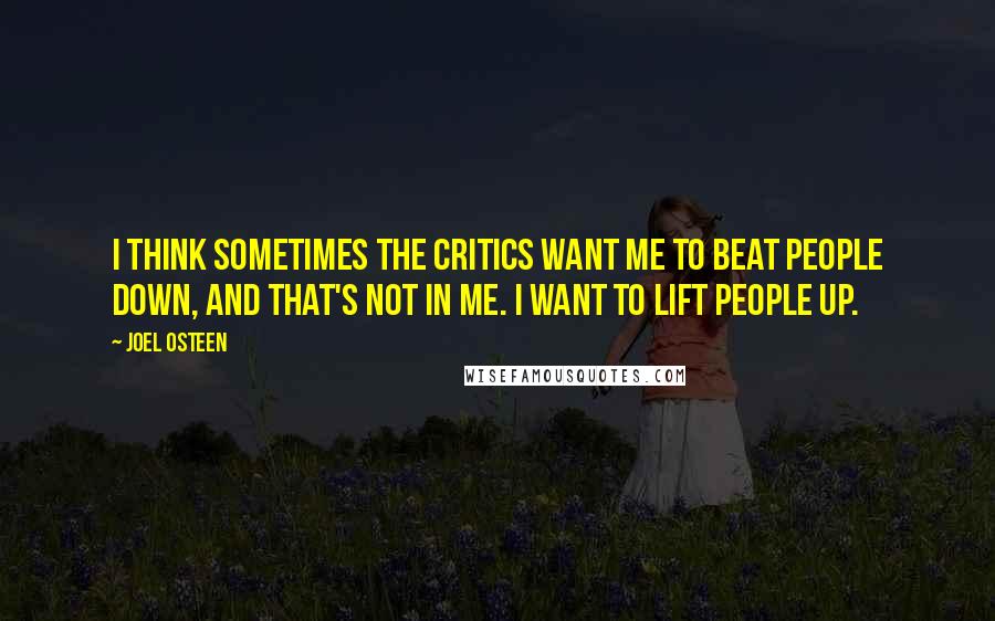 Joel Osteen Quotes: I think sometimes the critics want me to beat people down, and that's not in me. I want to lift people up.