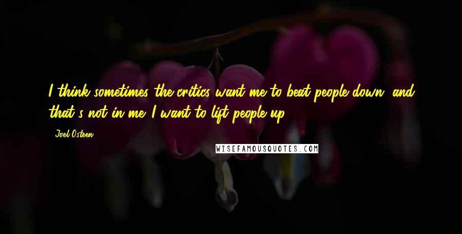 Joel Osteen Quotes: I think sometimes the critics want me to beat people down, and that's not in me. I want to lift people up.