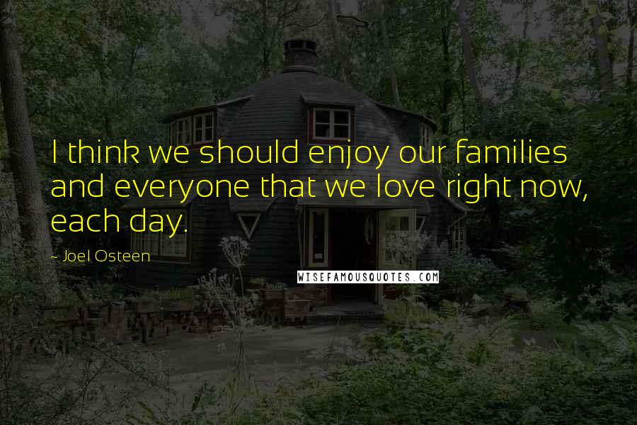 Joel Osteen Quotes: I think we should enjoy our families and everyone that we love right now, each day.