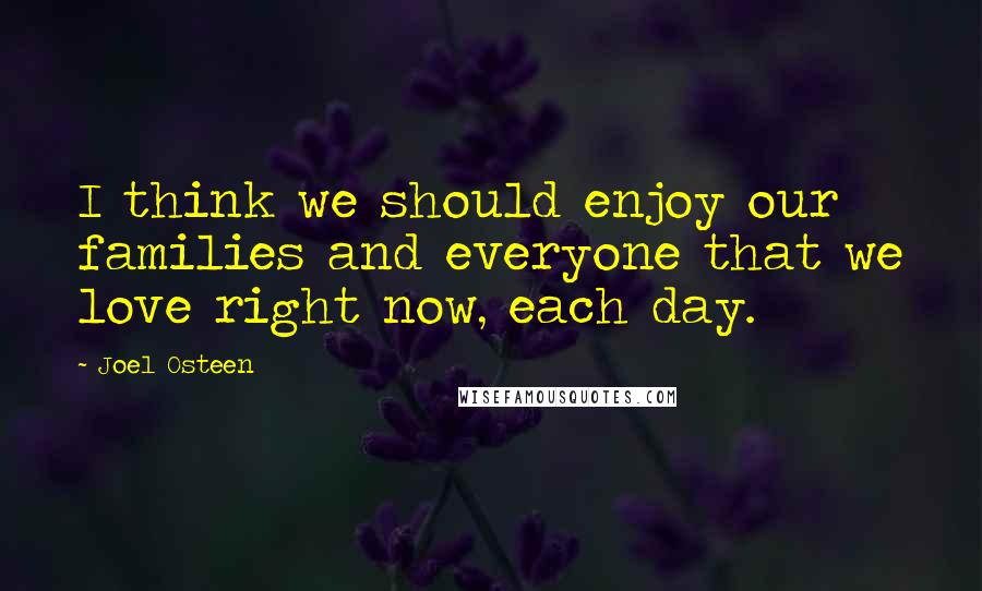 Joel Osteen Quotes: I think we should enjoy our families and everyone that we love right now, each day.