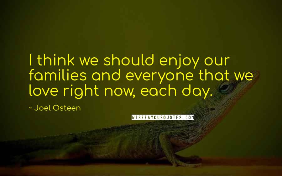 Joel Osteen Quotes: I think we should enjoy our families and everyone that we love right now, each day.