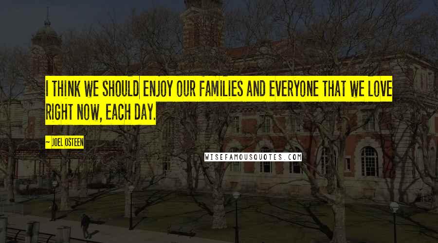 Joel Osteen Quotes: I think we should enjoy our families and everyone that we love right now, each day.