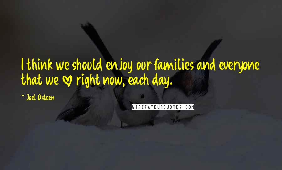 Joel Osteen Quotes: I think we should enjoy our families and everyone that we love right now, each day.