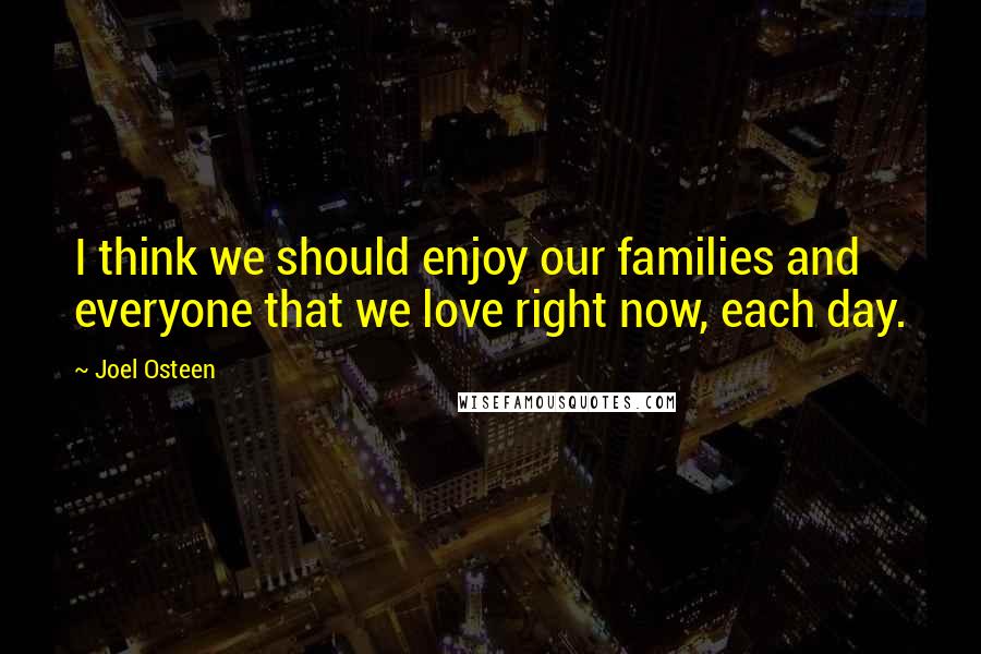 Joel Osteen Quotes: I think we should enjoy our families and everyone that we love right now, each day.