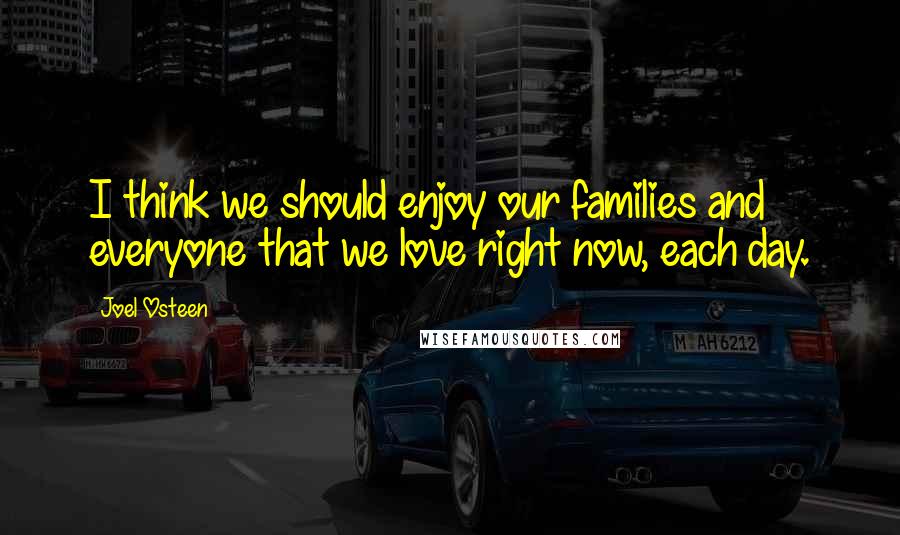 Joel Osteen Quotes: I think we should enjoy our families and everyone that we love right now, each day.