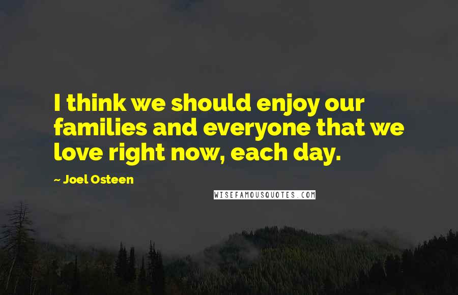 Joel Osteen Quotes: I think we should enjoy our families and everyone that we love right now, each day.