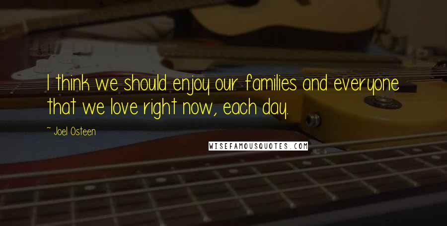 Joel Osteen Quotes: I think we should enjoy our families and everyone that we love right now, each day.