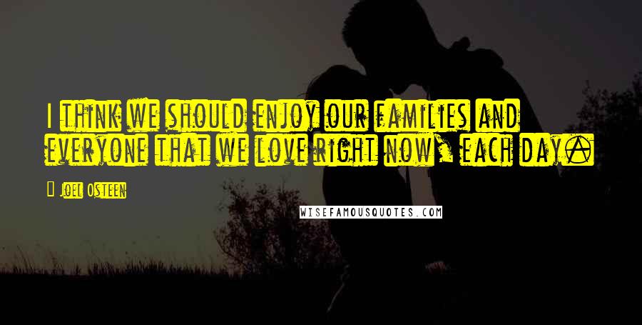 Joel Osteen Quotes: I think we should enjoy our families and everyone that we love right now, each day.