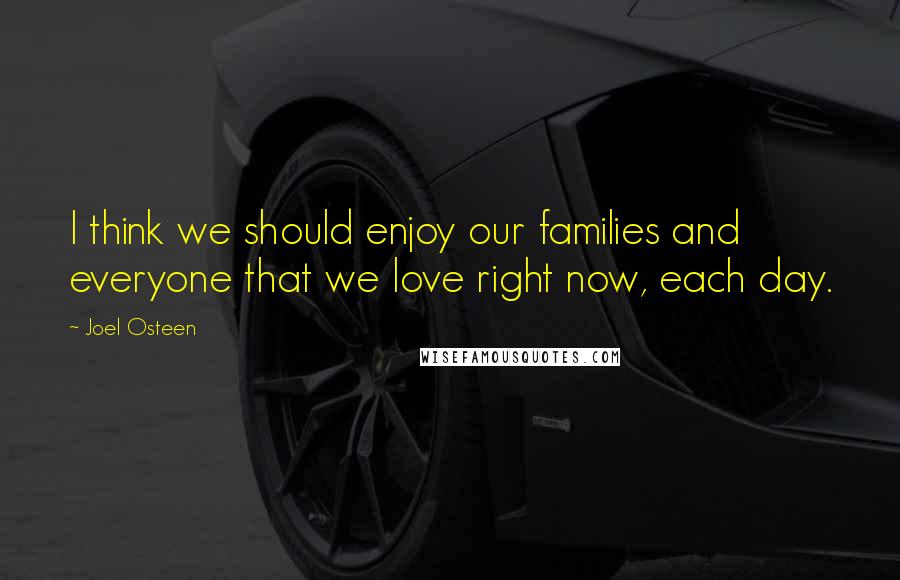 Joel Osteen Quotes: I think we should enjoy our families and everyone that we love right now, each day.