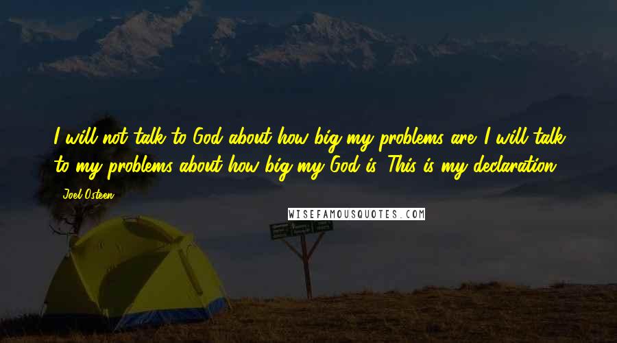 Joel Osteen Quotes: I will not talk to God about how big my problems are. I will talk to my problems about how big my God is. This is my declaration.