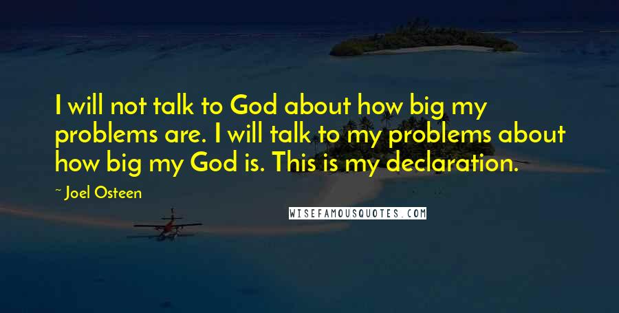 Joel Osteen Quotes: I will not talk to God about how big my problems are. I will talk to my problems about how big my God is. This is my declaration.