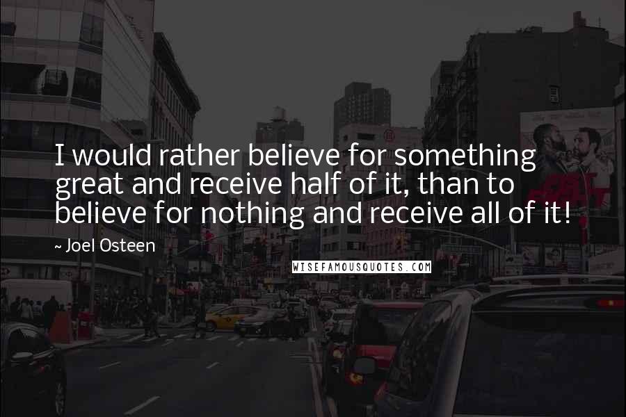 Joel Osteen Quotes: I would rather believe for something great and receive half of it, than to believe for nothing and receive all of it!