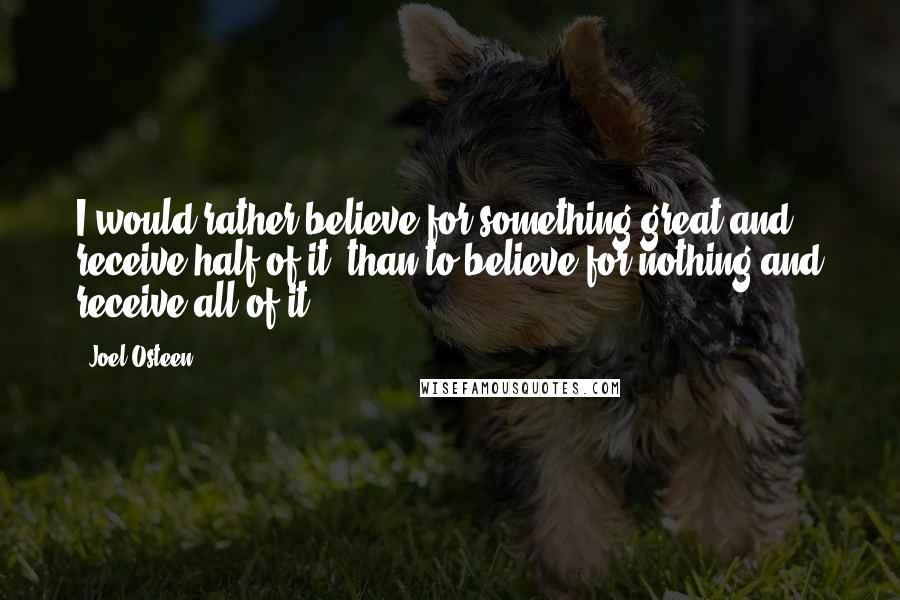 Joel Osteen Quotes: I would rather believe for something great and receive half of it, than to believe for nothing and receive all of it!