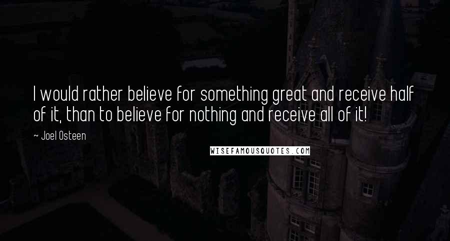 Joel Osteen Quotes: I would rather believe for something great and receive half of it, than to believe for nothing and receive all of it!