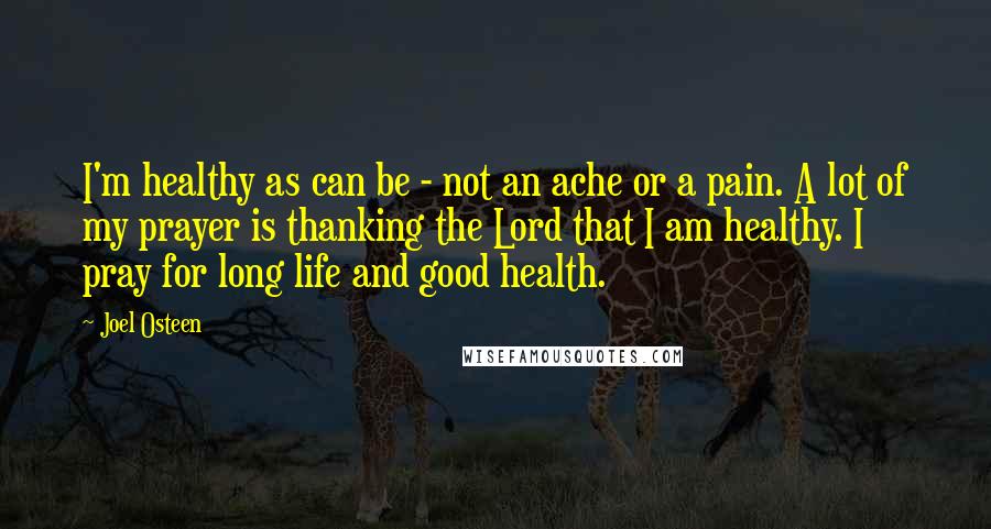 Joel Osteen Quotes: I'm healthy as can be - not an ache or a pain. A lot of my prayer is thanking the Lord that I am healthy. I pray for long life and good health.