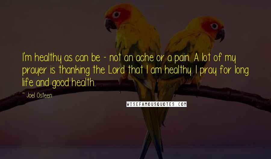 Joel Osteen Quotes: I'm healthy as can be - not an ache or a pain. A lot of my prayer is thanking the Lord that I am healthy. I pray for long life and good health.