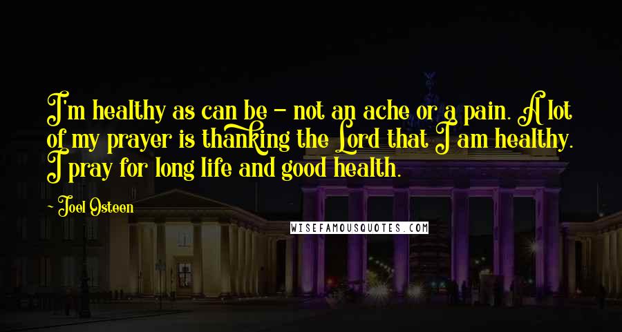 Joel Osteen Quotes: I'm healthy as can be - not an ache or a pain. A lot of my prayer is thanking the Lord that I am healthy. I pray for long life and good health.