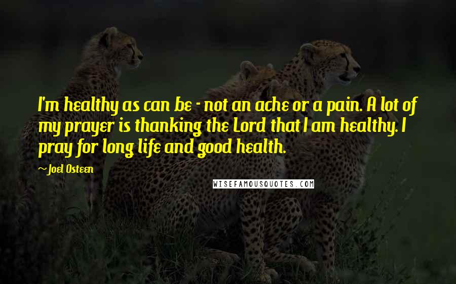 Joel Osteen Quotes: I'm healthy as can be - not an ache or a pain. A lot of my prayer is thanking the Lord that I am healthy. I pray for long life and good health.