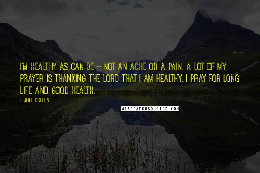 Joel Osteen Quotes: I'm healthy as can be - not an ache or a pain. A lot of my prayer is thanking the Lord that I am healthy. I pray for long life and good health.