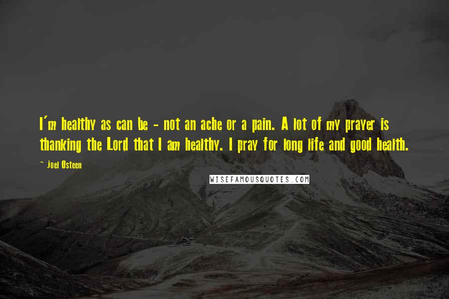 Joel Osteen Quotes: I'm healthy as can be - not an ache or a pain. A lot of my prayer is thanking the Lord that I am healthy. I pray for long life and good health.