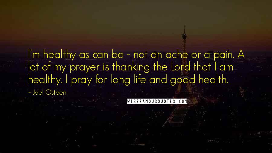 Joel Osteen Quotes: I'm healthy as can be - not an ache or a pain. A lot of my prayer is thanking the Lord that I am healthy. I pray for long life and good health.