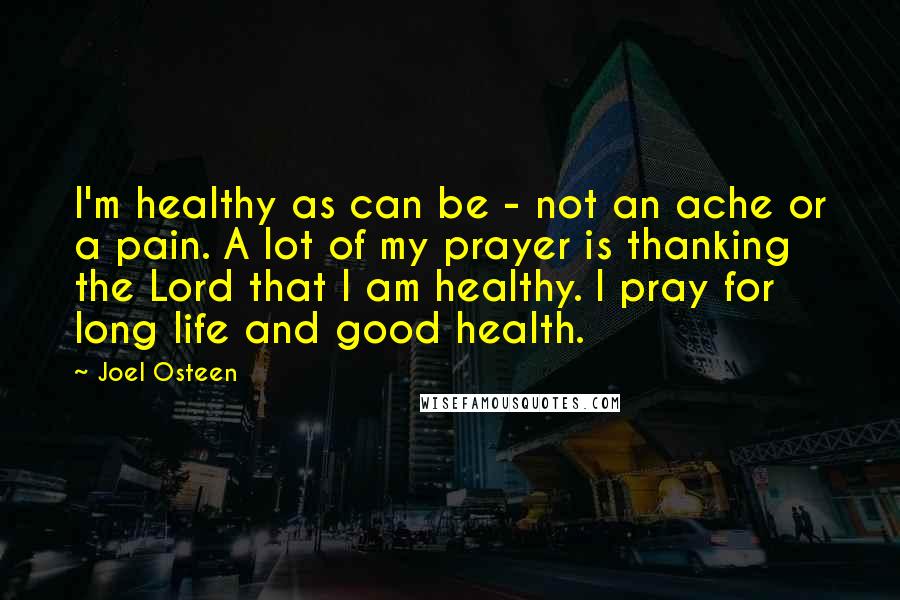 Joel Osteen Quotes: I'm healthy as can be - not an ache or a pain. A lot of my prayer is thanking the Lord that I am healthy. I pray for long life and good health.