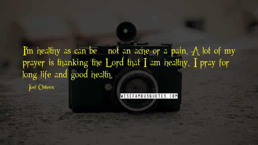 Joel Osteen Quotes: I'm healthy as can be - not an ache or a pain. A lot of my prayer is thanking the Lord that I am healthy. I pray for long life and good health.