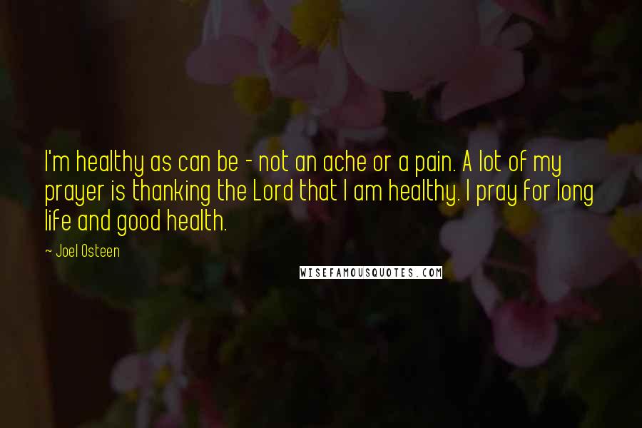 Joel Osteen Quotes: I'm healthy as can be - not an ache or a pain. A lot of my prayer is thanking the Lord that I am healthy. I pray for long life and good health.