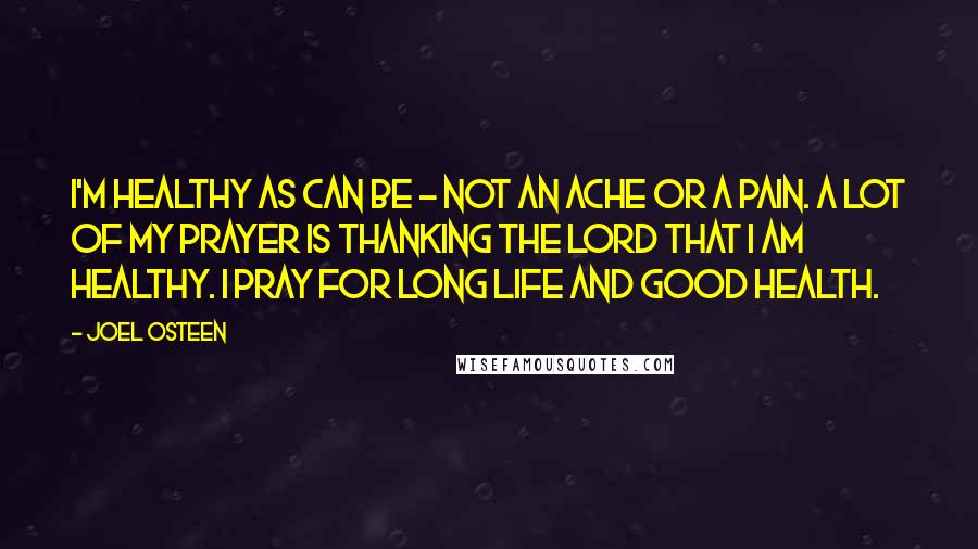 Joel Osteen Quotes: I'm healthy as can be - not an ache or a pain. A lot of my prayer is thanking the Lord that I am healthy. I pray for long life and good health.