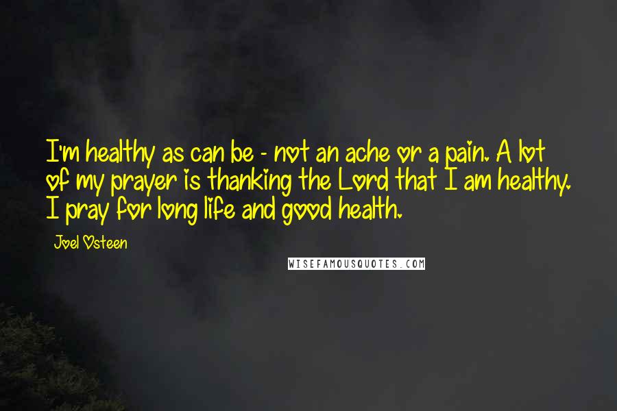 Joel Osteen Quotes: I'm healthy as can be - not an ache or a pain. A lot of my prayer is thanking the Lord that I am healthy. I pray for long life and good health.