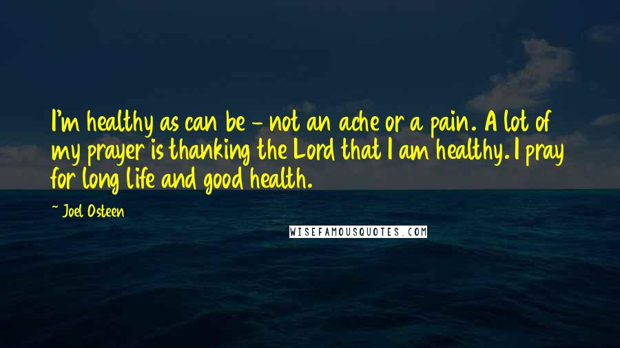 Joel Osteen Quotes: I'm healthy as can be - not an ache or a pain. A lot of my prayer is thanking the Lord that I am healthy. I pray for long life and good health.