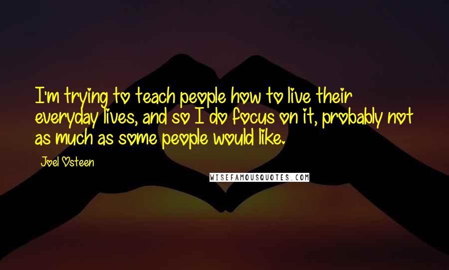 Joel Osteen Quotes: I'm trying to teach people how to live their everyday lives, and so I do focus on it, probably not as much as some people would like.