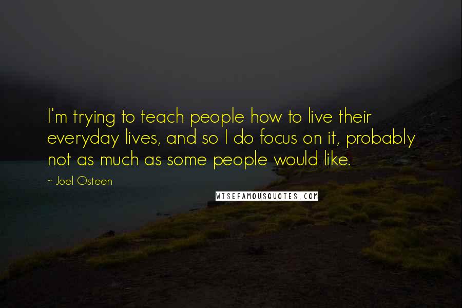 Joel Osteen Quotes: I'm trying to teach people how to live their everyday lives, and so I do focus on it, probably not as much as some people would like.