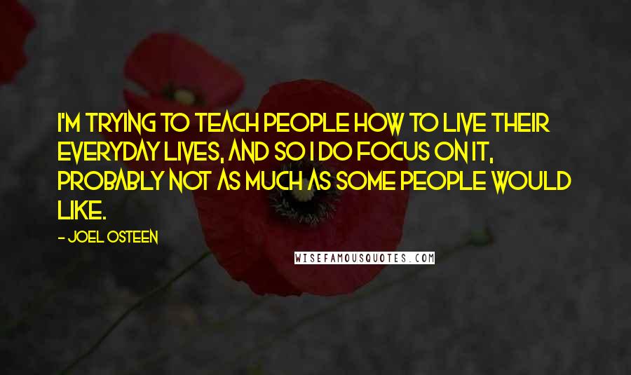 Joel Osteen Quotes: I'm trying to teach people how to live their everyday lives, and so I do focus on it, probably not as much as some people would like.