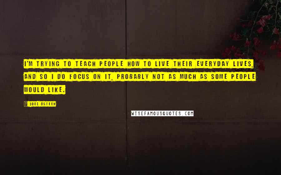 Joel Osteen Quotes: I'm trying to teach people how to live their everyday lives, and so I do focus on it, probably not as much as some people would like.