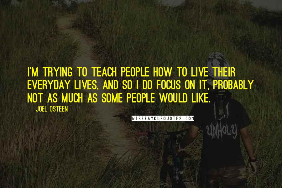 Joel Osteen Quotes: I'm trying to teach people how to live their everyday lives, and so I do focus on it, probably not as much as some people would like.