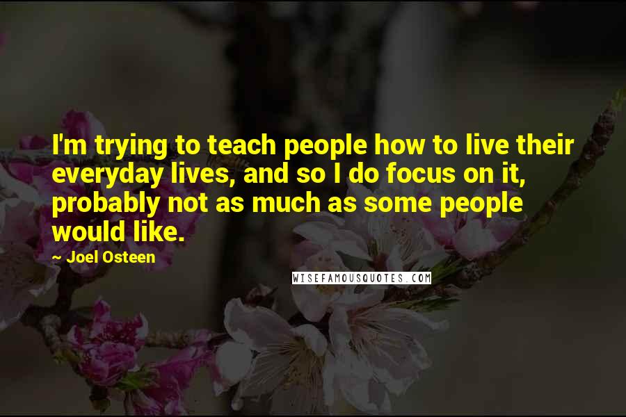 Joel Osteen Quotes: I'm trying to teach people how to live their everyday lives, and so I do focus on it, probably not as much as some people would like.