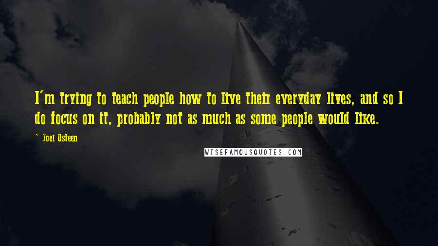 Joel Osteen Quotes: I'm trying to teach people how to live their everyday lives, and so I do focus on it, probably not as much as some people would like.