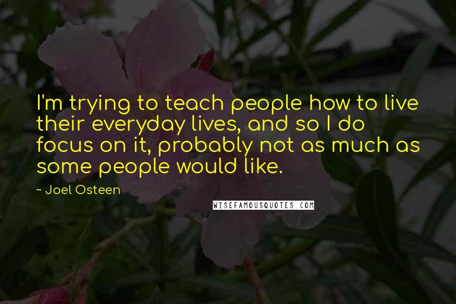 Joel Osteen Quotes: I'm trying to teach people how to live their everyday lives, and so I do focus on it, probably not as much as some people would like.