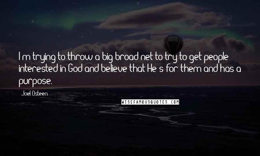 Joel Osteen Quotes: I'm trying to throw a big broad net to try to get people interested in God and believe that He's for them and has a purpose.