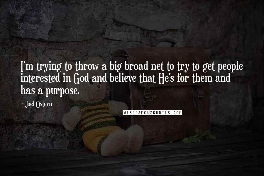 Joel Osteen Quotes: I'm trying to throw a big broad net to try to get people interested in God and believe that He's for them and has a purpose.