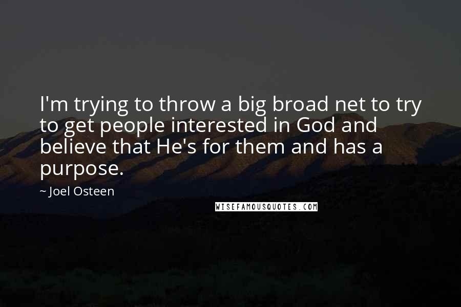 Joel Osteen Quotes: I'm trying to throw a big broad net to try to get people interested in God and believe that He's for them and has a purpose.