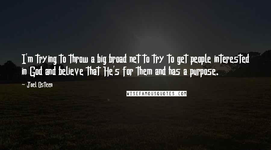 Joel Osteen Quotes: I'm trying to throw a big broad net to try to get people interested in God and believe that He's for them and has a purpose.