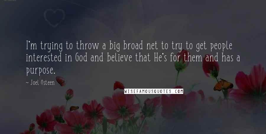 Joel Osteen Quotes: I'm trying to throw a big broad net to try to get people interested in God and believe that He's for them and has a purpose.