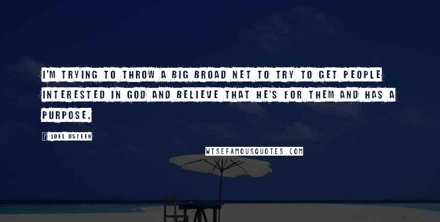 Joel Osteen Quotes: I'm trying to throw a big broad net to try to get people interested in God and believe that He's for them and has a purpose.