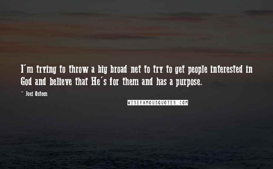 Joel Osteen Quotes: I'm trying to throw a big broad net to try to get people interested in God and believe that He's for them and has a purpose.