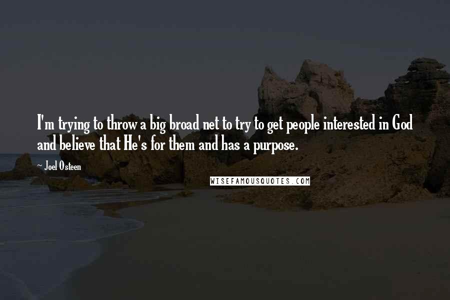 Joel Osteen Quotes: I'm trying to throw a big broad net to try to get people interested in God and believe that He's for them and has a purpose.