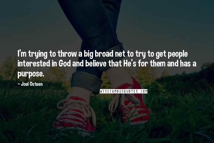 Joel Osteen Quotes: I'm trying to throw a big broad net to try to get people interested in God and believe that He's for them and has a purpose.