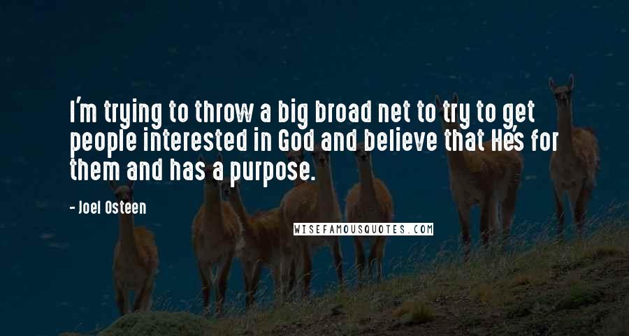 Joel Osteen Quotes: I'm trying to throw a big broad net to try to get people interested in God and believe that He's for them and has a purpose.